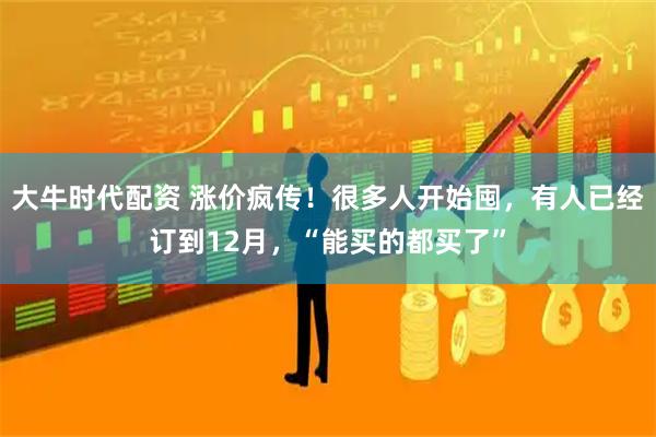 大牛时代配资 涨价疯传!很多人开始囤,有人已经订到12月,“能买的都买了”