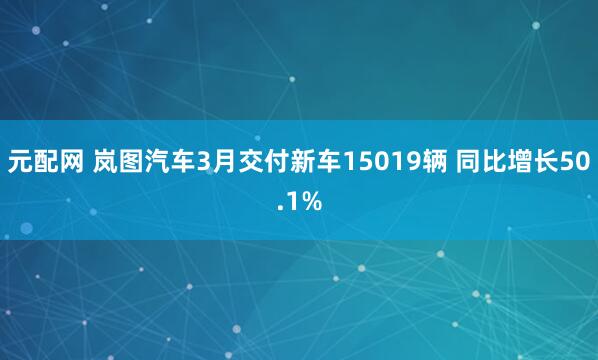 元配网 岚图汽车3月交付新车15019辆 同比增长50.1%