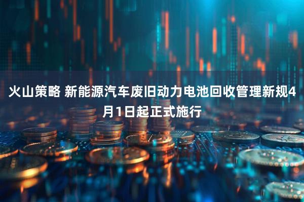 火山策略 新能源汽车废旧动力电池回收管理新规4月1日起正式施行