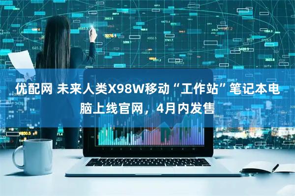 优配网 未来人类X98W移动“工作站”笔记本电脑上线官网，4月内发售
