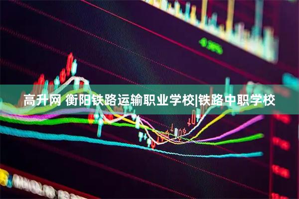 高升网 衡阳铁路运输职业学校|铁路中职学校