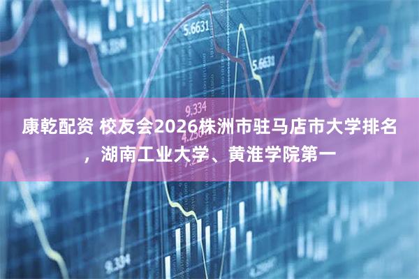 康乾配资 校友会2026株洲市驻马店市大学排名，湖南工业大学、黄淮学院第一