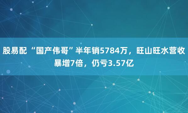 股易配 “国产伟哥”半年销5784万，旺山旺水营收暴增7倍，仍亏3.57亿