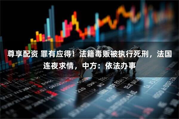 尊享配资 罪有应得！法籍毒贩被执行死刑，法国连夜求情，中方：依法办事