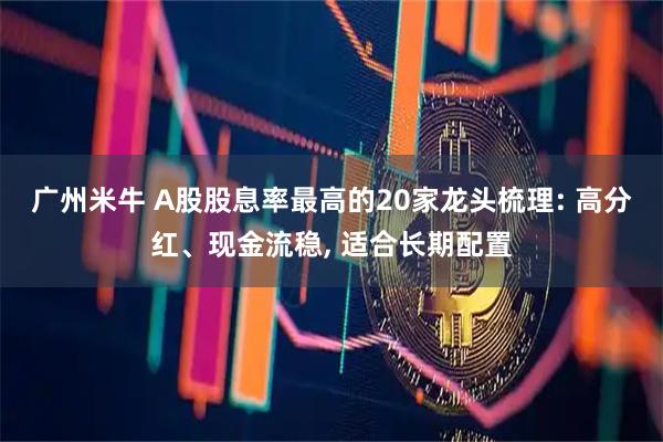 广州米牛 A股股息率最高的20家龙头梳理: 高分红、现金流稳, 适合长期配置