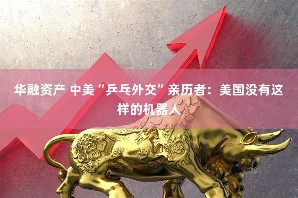 华融资产 中美“乒乓外交”亲历者：美国没有这样的机器人