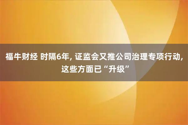 福牛财经 时隔6年, 证监会又推公司治理专项行动, 这些方面已“升级”